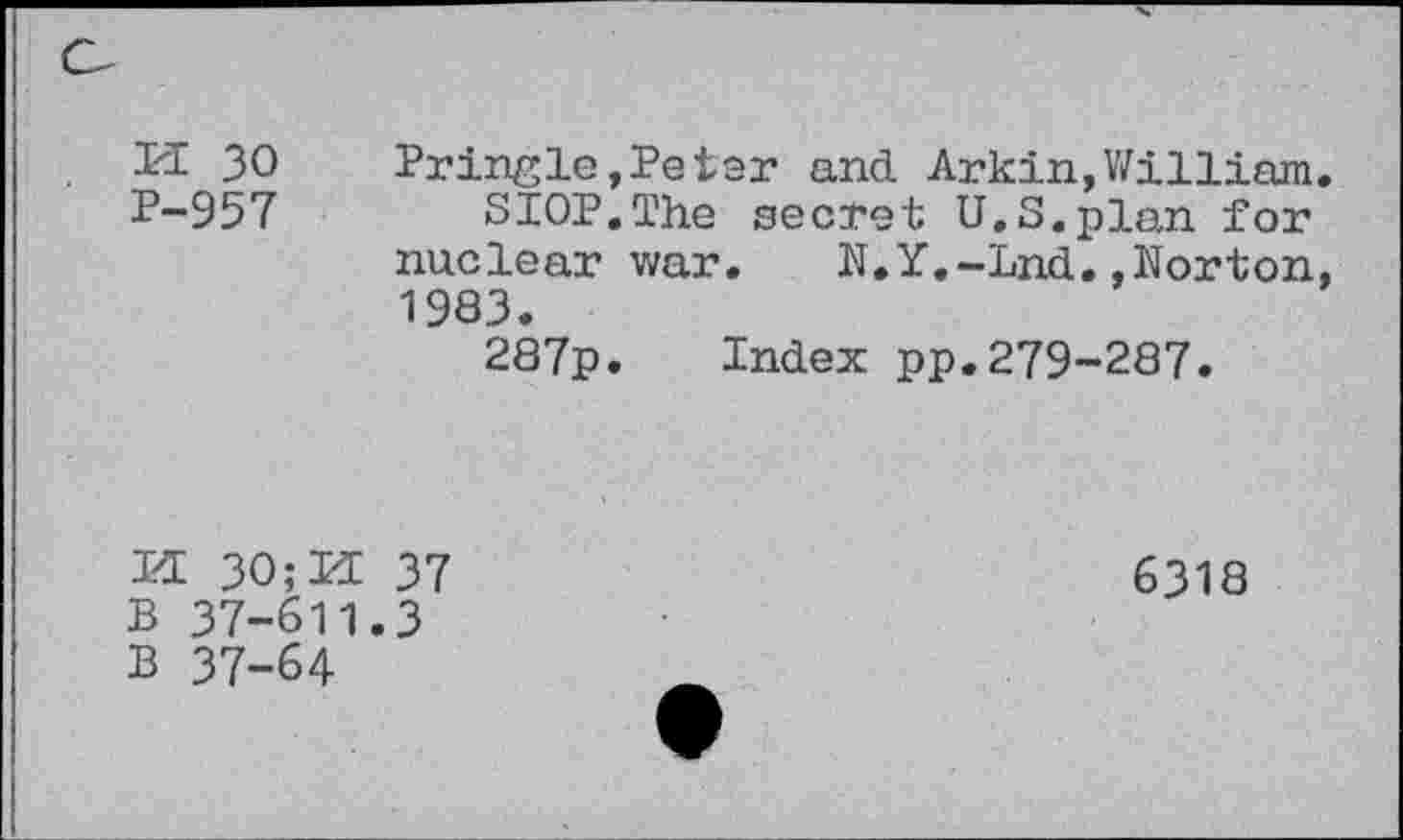 ﻿PI 30
P-957
Pringle»Petar and Arkin,William.
SIOP.The secret U.S.plan for nuclear war. N.Y.-Lnd.»Norton, 1983.
287p. Index pp.279-287.
H 30;M 37 B 37-611.3 B 37-64
6318